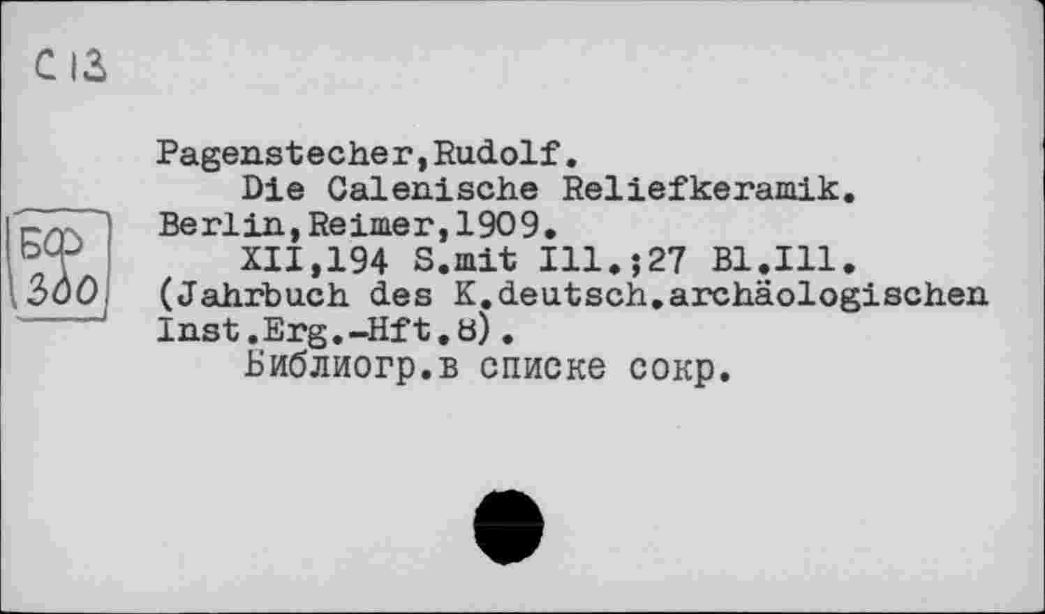 ﻿С ІЗ
\tiOj
Pagenstecher,Rudolf.
Die Calenische Reliefkeramik. Berlin, Reimer, 1909.
XII,194 S.mit Ill.;27 Bl.Ill. (Jahrbuch des K.deutsch.archäologischen Inst. Erg. -Hf t, b).
Библиогр.в списке сокр.